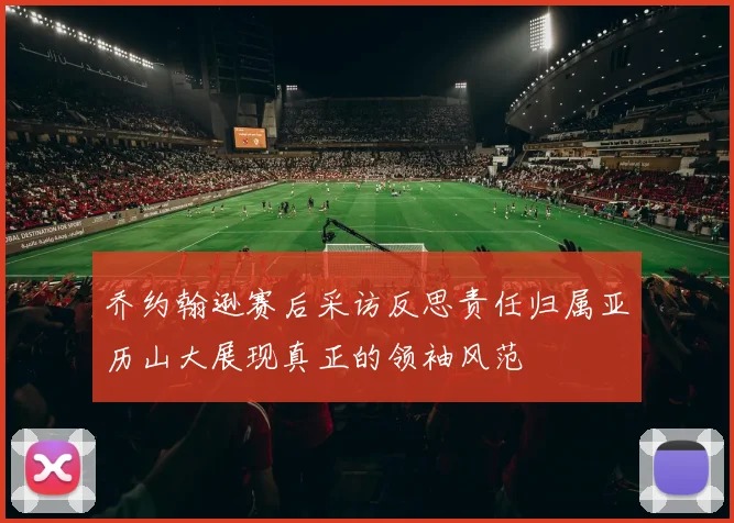 乔约翰逊赛后采访反思责任归属亚历山大展现真正的领袖风范