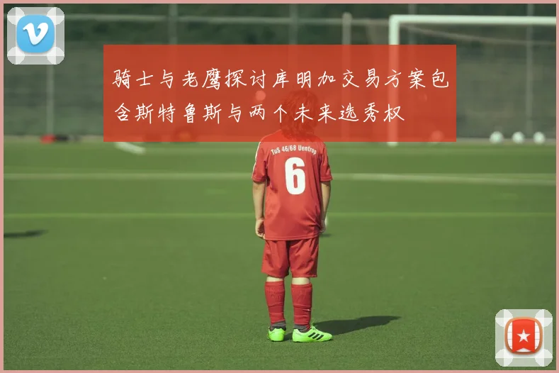 骑士与老鹰探讨库明加交易方案包含斯特鲁斯与两个未来选秀权