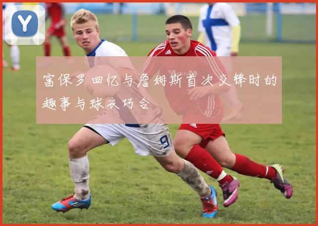 富保罗回忆与詹姆斯首次交锋时的趣事与球衣巧合