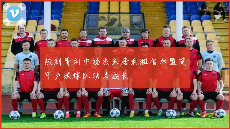 热刺青训中场杰米唐利租借加盟英甲卢顿球队助力成长