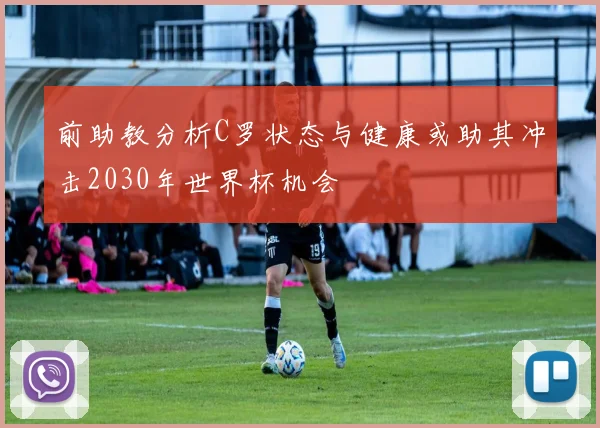 前助教分析C罗状态与健康或助其冲击2030年世界杯机会