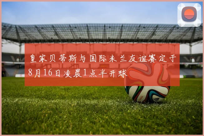 皇家贝蒂斯与国际米兰友谊赛定于8月16日凌晨1点半开球