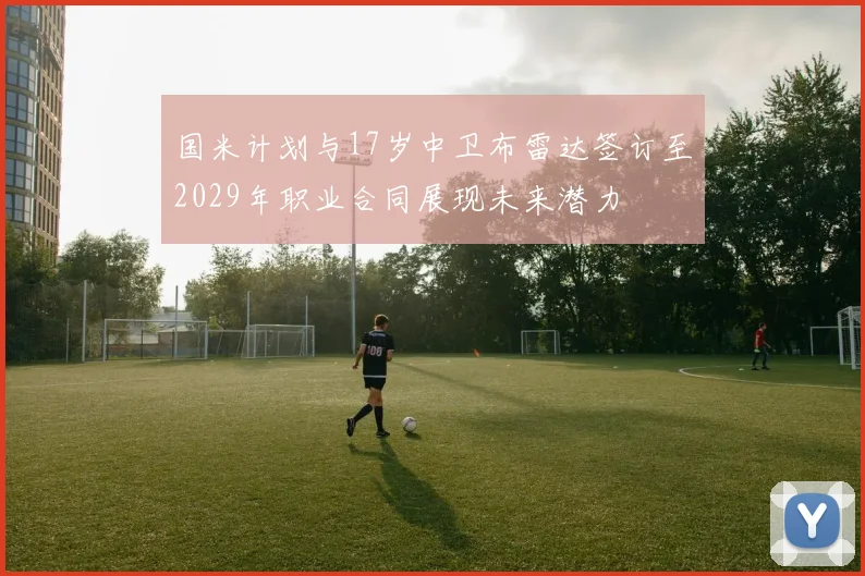 国米计划与17岁中卫布雷达签订至2029年职业合同展现未来潜力