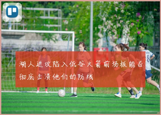 湖人进攻陷入低谷火箭前场板能否彻底击溃他们的防线