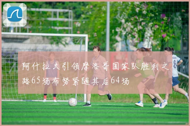 阿什拉夫引领摩洛哥国家队胜利之路65场布努紧随其后64场