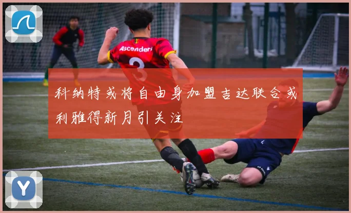 科纳特或将自由身加盟吉达联合或利雅得新月引关注