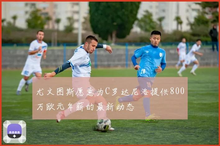 尤文图斯愿意为C罗达尼洛提供800万欧元年薪的最新动态