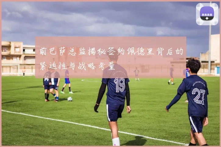 前巴萨总监揭秘签约佩德里背后的紧迫性与战略考量