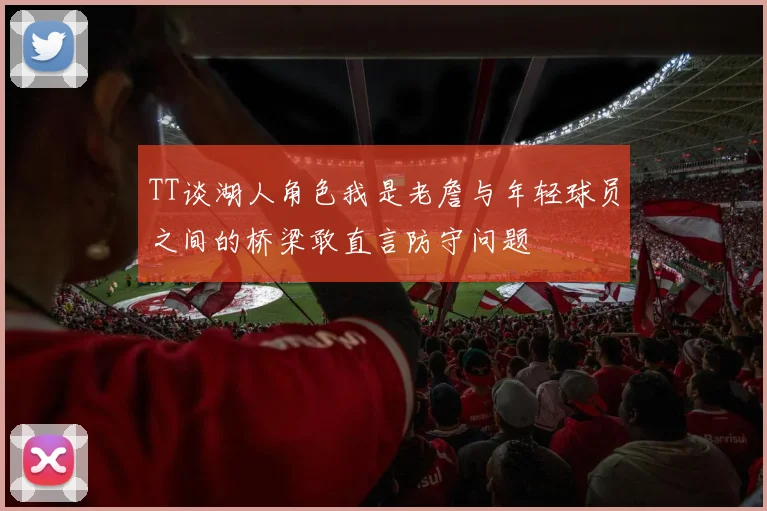 TT谈湖人角色我是老詹与年轻球员之间的桥梁敢直言防守问题