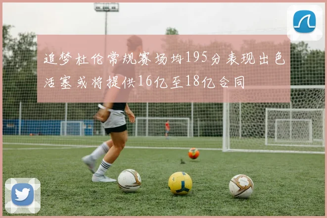 追梦杜伦常规赛场均195分表现出色活塞或将提供16亿至18亿合同