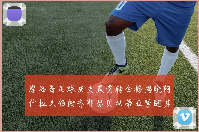 摩洛哥足球历史最贵转会榜揭晓阿什拉夫领衔齐耶赫贝纳蒂亚紧随其后