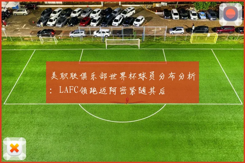 美职联俱乐部世界杯球员分布分析：LAFC领跑迈阿密紧随其后