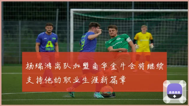 杨瑞鸿离队加盟南华金牛会将继续支持他的职业生涯新篇章