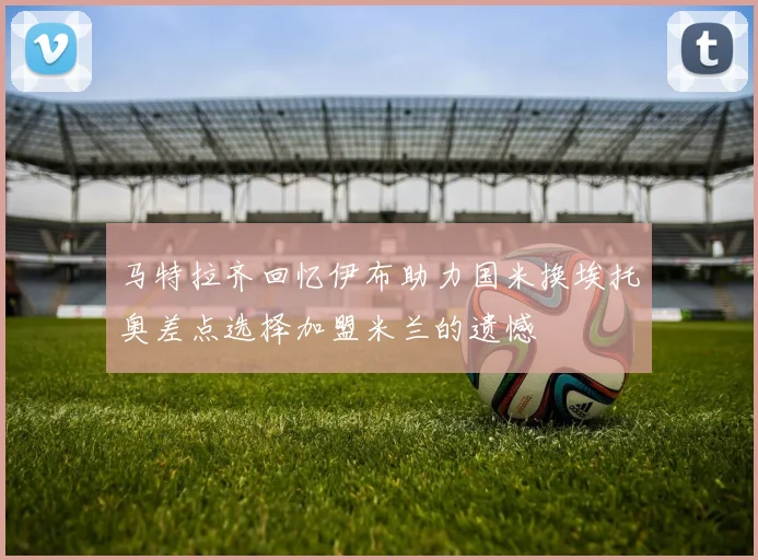 马特拉齐回忆伊布助力国米换埃托奥差点选择加盟米兰的遗憾
