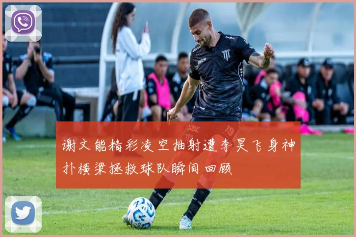谢文能精彩凌空抽射遭李昊飞身神扑横梁拯救球队瞬间回顾
