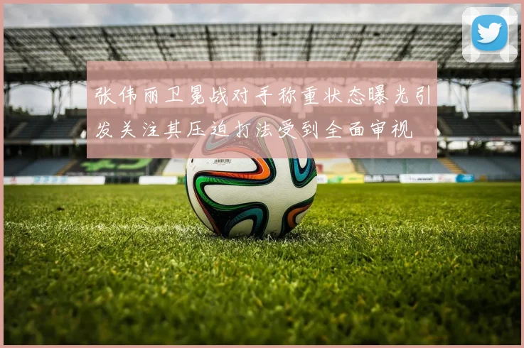 张伟丽卫冕战对手称重状态曝光引发关注其压迫打法受到全面审视