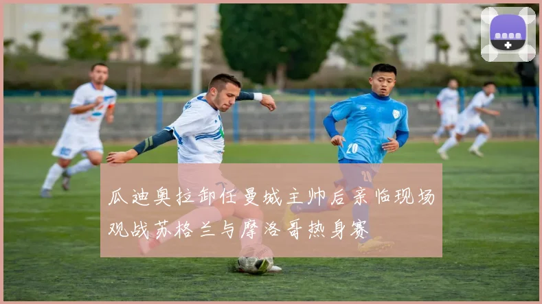 瓜迪奥拉卸任曼城主帅后亲临现场观战苏格兰与摩洛哥热身赛